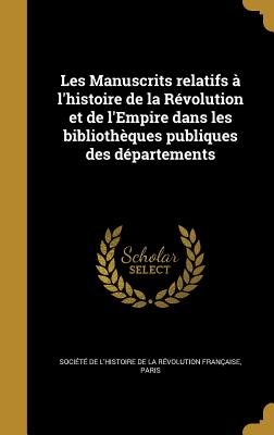 Les Manuscrits Relatifs A L'Histoire de La Revolution Et de L'Empire Dans Les Bibliotheques Publiques Des Departements - Soci?t? de l'Histoire de la R?volutio (Creator)