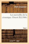 Les Merveilles de la Cramique. Orient. Tome 1: L'Art de Faonner Et Dcorer Les Vases En Terre Cuite, Faence, Grs Et Porcelaine