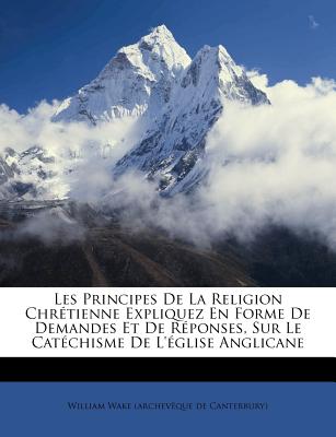 Les Principes De La Religion Chr?tienne Expliquez En Forme De Demandes Et De R?ponses, Sur Le Cat?chisme De L'?glise Anglicane - William Wake (Archev?que de Canterbury) (Creator)