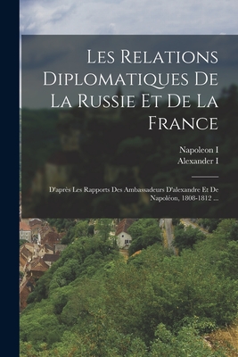 Les Relations Diplomatiques de La Russie Et de La France: D'Apres Les Rapports Des Ambassadeurs D'Alexandre Et de Napoleon, 1808-1812 ... - I, Napoleon, and I, Alexander