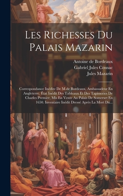 Les Richesses Du Palais Mazarin: Correspondance In?dite de M.de Bordeaux, Ambassadeur En Angleterre. ?tat In?dit Des Tableaux Et Des Tapisseries de Charles Premier, MIS En Vente Au Palais de Somerset En 1650. Inventaire In?dit Dress? Apr?s La Mort Du... - Gabriel Jules Cosnac (Comte De) (Creator), and Mazarin, Jules, and Antoine de Bordeaux (Creator)