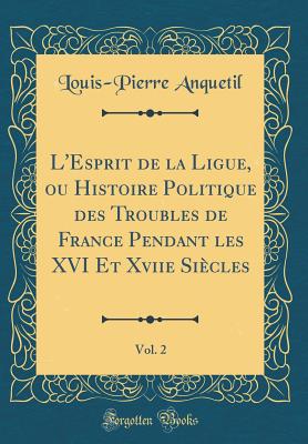 L'Esprit de la Ligue, Ou Histoire Politique Des Troubles de France Pendant Les XVI Et Xviie Sicles, Vol. 2 (Classic Reprint) - Anquetil, Louis-Pierre