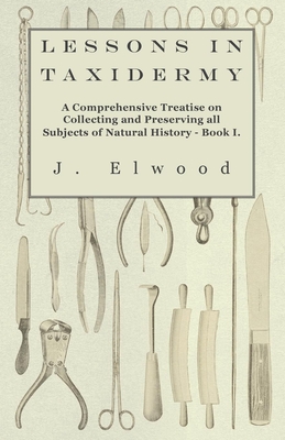 Lessons in Taxidermy - A Comprehensive Treatise on Collecting and Preserving All Subjects of Natural History - Book I. - Elwood, J