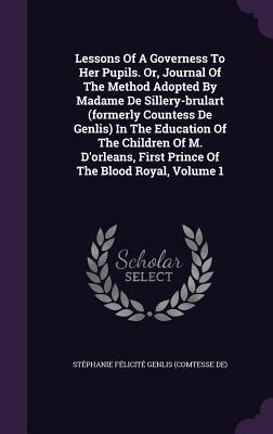Lessons Of A Governess To Her Pupils. Or, Journal Of The Method Adopted By Madame De Sillery-brulart (formerly Countess De Genlis) In The Education Of The Children Of M. D'orleans, First Prince Of The Blood Royal, Volume 1 - Stphanie Flicit Genlis (Comtesse D (Creator)