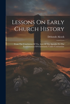 Lessons On Early Church History: From The Conclusion Of The Acts Of The Apostles To The Establishment Of Christianity Under Constantine - Alcock, Deborah