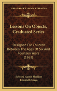 Lessons on Objects, Graduated Series: Designed for Children Between the Ages of Six and Fourteen Years (Classic Reprint)