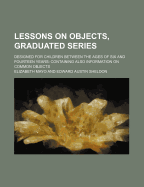 Lessons on Objects, Graduated Series: Designed for Children Between the Ages of Six and Fourteen Years: Containing, Also, Information on Common Objects