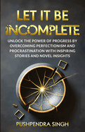 Let It Be Incomplete: Unlock the Power of Progress by Overcoming Perfectionism and Procrastination with Inspiring Stories and Novel Insights