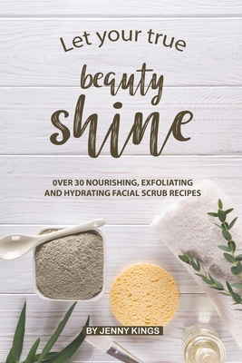 Let Your True Beauty Shine: Over 30 Nourishing, Exfoliating and Hydrating Facial Scrub Recipes - Kings, Jenny