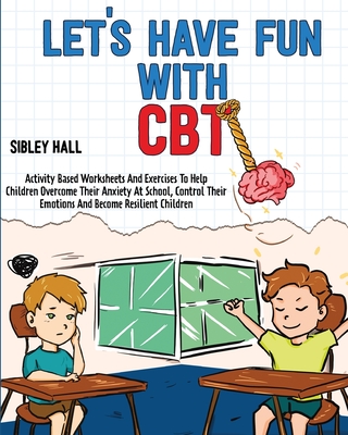 Let's Have Fun With CBT: Activity Based Worksheets And Exercises To Help Children Overcome Their Anxiety At School, Control Their Emotions And Become Resilient Children - Hall, Sibley