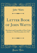 Letter Book of John Watts: Merchant and Councillor of New York, January 1, 1762 December 22, 1765 (Classic Reprint)