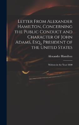 Letter From Alexander Hamilton, Concerning the Public Conduct and Character of John Adams, Esq., President of the United States: Written in the Year 1800 - Hamilton, Alexander