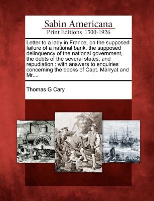 Letter to a Lady in France, on the Supposed Failure of a National Bank, the Supposed Delinquency of the National Government, the Debts of the Several States, and Repudiation: With Answers to Enquiries Concerning the Books of Capt. Marryat and Mr.... - Cary, Thomas G