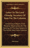 Letter to the Lord Glenelg, Secretary of State for the Colonies: Containing a Report, from Personal Observation, on the Working of the New System in the British West India Colonies