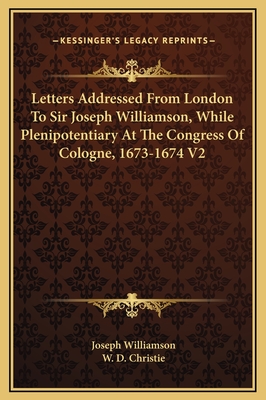 Letters Addressed from London to Sir Joseph Williamson, While Plenipotentiary at the Congress of Cologne, 1673-1674 V2 - Williamson, Joseph, Sir, and Christie, W D (Editor)