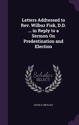 Letters Addressed to Rev. Wilbur Fisk, D.D. ... in Reply to a Sermon On Predestination and Election - Metcalf, David H