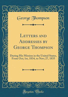 Letters and Addresses by George Thompson: During His Mission in the United States, from Oct; 1st, 1834, to Nov; 27, 1835 (Classic Reprint) - Thompson, George