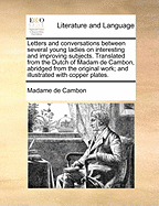 Letters and Conversations Between Several Young Ladies on Interesting and Improving Subjects. Translated from the Dutch of Madam de Cambon, Abridged from the Original Work; And Illustrated with Copper Plates