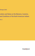 Letters and Notes on the Manners, Customs, and Conditions of the North American Indians: Vol. I