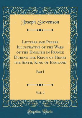 Letters and Papers Illustrative of the Wars of the English in France During the Reign of Henry the Sixth, King of England, Vol. 2: Part I (Classic Reprint) - Stevenson, Joseph