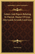 Letters and Papers Relating to Patrick, Master of Gray, Afterwards Seventh Lord Gray