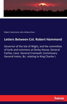 Letters Between Col. Robert Hammond: Governor of the Isle of Wight, and the committee of lords and commons at Derby-House, General Fairfax, Lieut. General Cromwell, Commissary General Ireton, &c. relating to King Charles I. - Hammond, Robert, and Ashburnham, John
