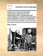 Letters from Felicia to Charlotte; Containing a Series of the Most Interesting Events, Interspersed with Moral Reflections; Chiefly Tending to Prove That the Seeds of Virtue Are Implanted in the Mind of Every Being. in Two Volumes.