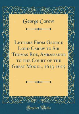 Letters from George Lord Carew to Sir Thomas Roe, Ambassador to the Court of the Great Mogul, 1615-1617 (Classic Reprint) - Carew, George