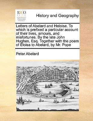 Letters of Abelard and Heloise. to Which Is Prefixed a Particular Account of Their Lives, Amours, and Misfortunes. by the Late John Hughes, Esq. Together with the Poem of Eloisa to Abelard, by Mr. Pope - Abelard, Peter