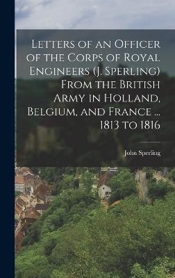 Letters of an Officer of the Corps of Royal Engineers (J. Sperling) From the British Army in Holland, Belgium, and France ... 1813 to 1816 - Sperling, John