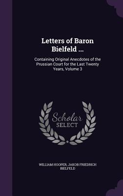 Letters of Baron Bielfeld ...: Containing Original Anecdotes of the Prussian Court for the Last Twenty Years, Volume 3 - Hooper, William, MD, and Bielfeld, Jakob Friedrich