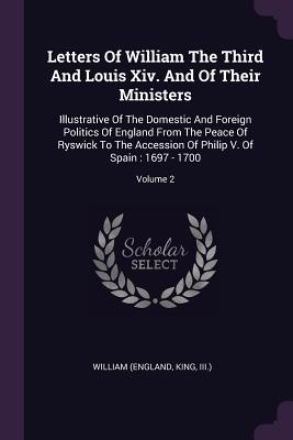 Letters Of William The Third And Louis Xiv. And Of Their Ministers: Illustrative Of The Domestic And Foreign Politics Of England From The Peace Of Ryswick To The Accession Of Philip V. Of Spain: 1697 - 1700; Volume 2 - William (England, King III ) (Creator)