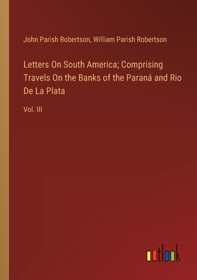 Letters On South America; Comprising Travels On the Banks of the Paran and Rio De La Plata: Vol. III - Robertson, John Parish, and Robertson, William Parish