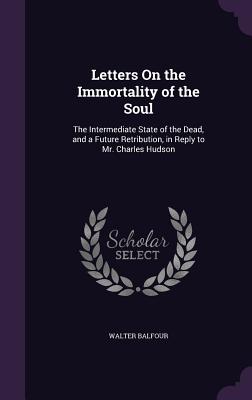 Letters On the Immortality of the Soul: The Intermediate State of the Dead, and a Future Retribution, in Reply to Mr. Charles Hudson - Balfour, Walter