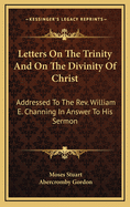 Letters on the Trinity and on the Divinity of Christ: Addressed to the Rev. William E. Channing, in Answer to His Sermon "On the Doctrines of Christianity," Preached and Published at Baltimore