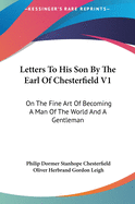 Letters To His Son By The Earl Of Chesterfield V1: On The Fine Art Of Becoming A Man Of The World And A Gentleman