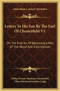 Letters to His Son by the Earl of Chesterfield V1: On the Fine Art of Becoming a Man of the World and a Gentleman