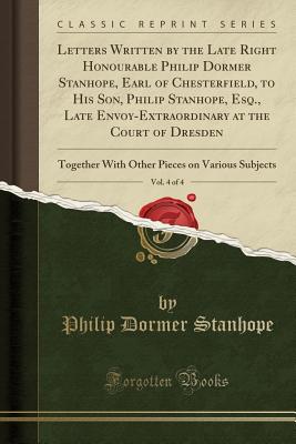 Letters Written by the Late Right Honourable Philip Dormer Stanhope, Earl of Chesterfield, to His Son, Philip Stanhope, Esq., Late Envoy-Extraordinary at the Court of Dresden, Vol. 4 of 4: Together with Other Pieces on Various Subjects (Classic Reprint) - Stanhope, Philip Dormer