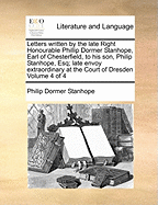 Letters Written by the Late Right Honourable Phillip Dormer Stanhope, Earl of Chesterfield, to his son, Philip Stanhope, Esq; Late Envoy Extraordinary at the Court of Dresden of 4; Volume 4