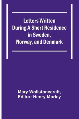 Letters Written During a Short Residence in Sweden, Norway, and Denmark - Wollstonecraft, Mary, and Morley, Henry (Editor)