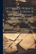 Lettres de Horace Walpole Ecrites a Ses Amis Pendant Ses Voyages En France (1739-1775)