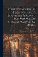 Lettres de Monsieur Le Chevalier de Boufflers Pendant Son Voyage En Suisse, a Madame Sa Mere...