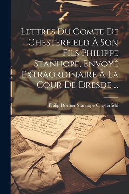 Lettres Du Comte de Chesterfield a Son Fils Philippe Stanhope, Envoye Extraordinaire a la Cour de Dresde ... - Philip Dormer Stanhope Chesterfield (Creator)