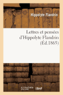 Lettres Et Penses d'Hippolyte Flandrin:: Accompagnes de Notes Et Prcdes d'Une Notice Biographique Et d'Un Catalogue Des Oeuvres Du Matre