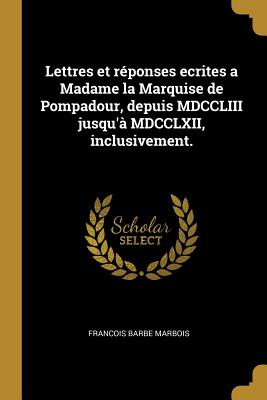 Lettres Et Reponses Ecrites a Madame La Marquise de Pompadour, Depuis MDCCLIII Jusqu'a MDCCLXII, Inclusivement. - Marbois, Francois Barbe