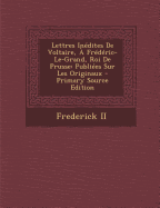 Lettres Inedites de Voltaire, a Frederic-Le-Grand, Roi de Prusse: Publiees Sur Les Originaux