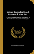 Lettres Originales de J.J. Rousseau a Mme. de ...: A Mme. La Marechale de Luxembourg; A Mr. de Malesherbes; A D'Alembert, Etc