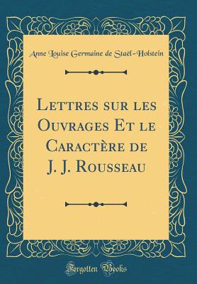 Lettres Sur Les Ouvrages Et Le Caractre de J. J. Rousseau (Classic Reprint) - Stael-Holstein, Anne Louise Germaine De