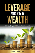 Leverage Your Way To Wealth: 6 Easy Steps to Financial Freedom