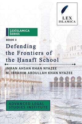 LexIslamica Series - Book 3 - Defending the Frontiers of the &#7716;anaf+ School - Nyazee, M Ibrahim Abdullah Khan, and Nyazee, Imran Ahsan Khan